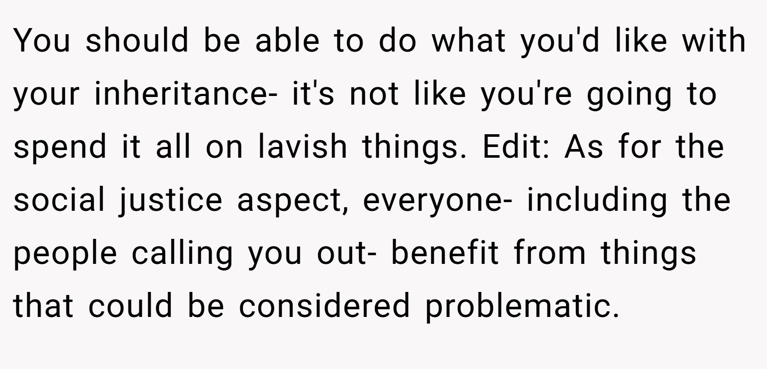 You should be able to do what you'd like with your inheritance- it's not like you're going to spend it all on lavish things. Edit: As for the social justice aspect, everyone- including the people calling you out- benefit from things that could be considered problematic.