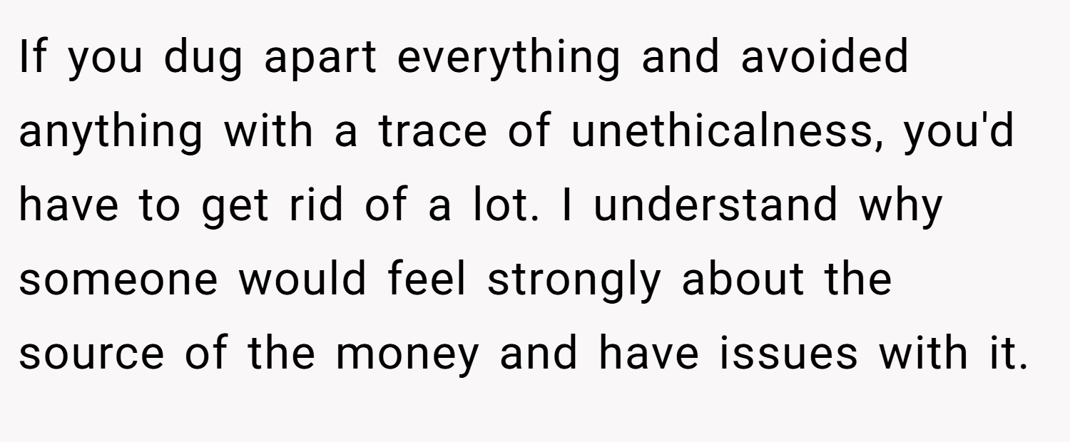 If you dug apart everything and avoided anything with a trace of unethicalness, you'd have to get rid of a lot. I understand why someone would feel strongly about the source of the money and have issues with it.