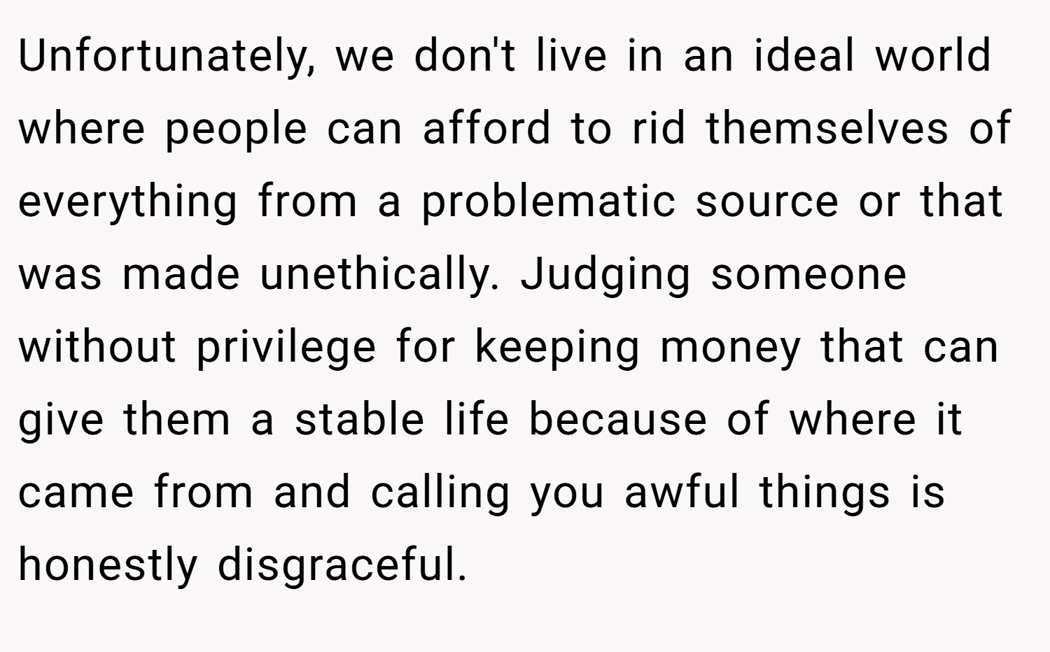 Unfortunately, we don't live in an ideal world where people can afford to rid themselves of everything from a problematic source or that was made unethically. Judging someone without privilege for keeping money that can give them a stable life because of where it came from and calling you awful things is honestly disgraceful.