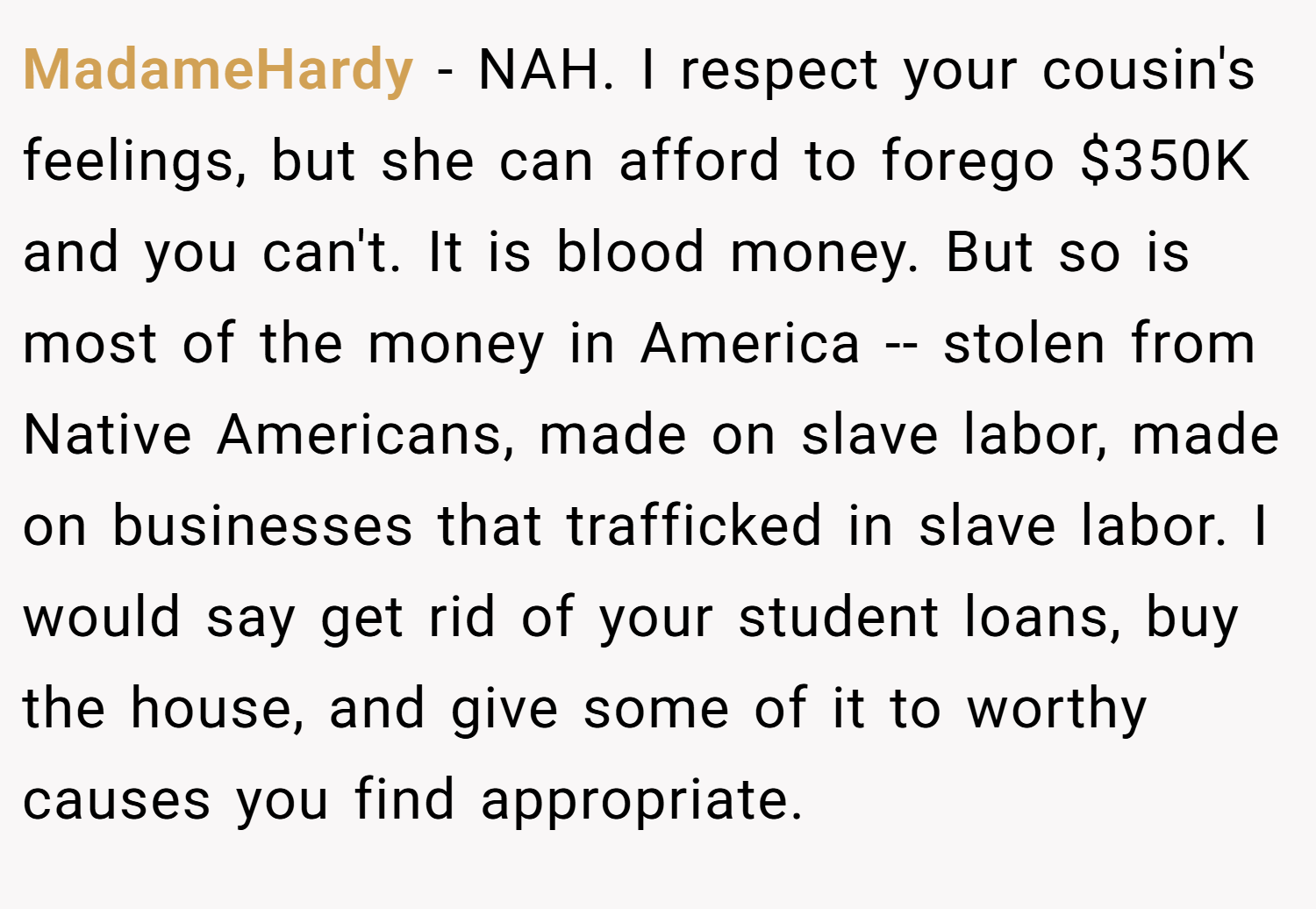 MadameHardy − NAH. I respect your cousin's feelings, but she can afford to forego $350K and you can't. It is blood money. But so is most of the money in America -- stolen from Native Americans, made on slave labor, made on businesses that trafficked in slave labor. I would say get rid of your student loans, buy the house, and give some of it to worthy causes you find appropriate.
