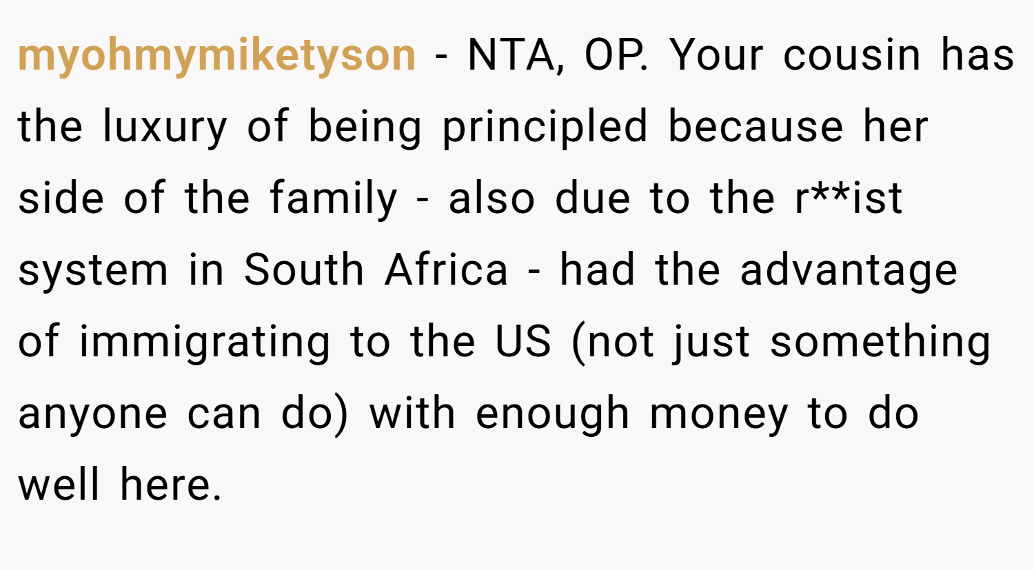myohmymiketyson − NTA, OP. Your cousin has the luxury of being principled because her side of the family - also due to the r**ist system in South Africa - had the advantage of immigrating to the US (not just something anyone can do) with enough money to do well here.