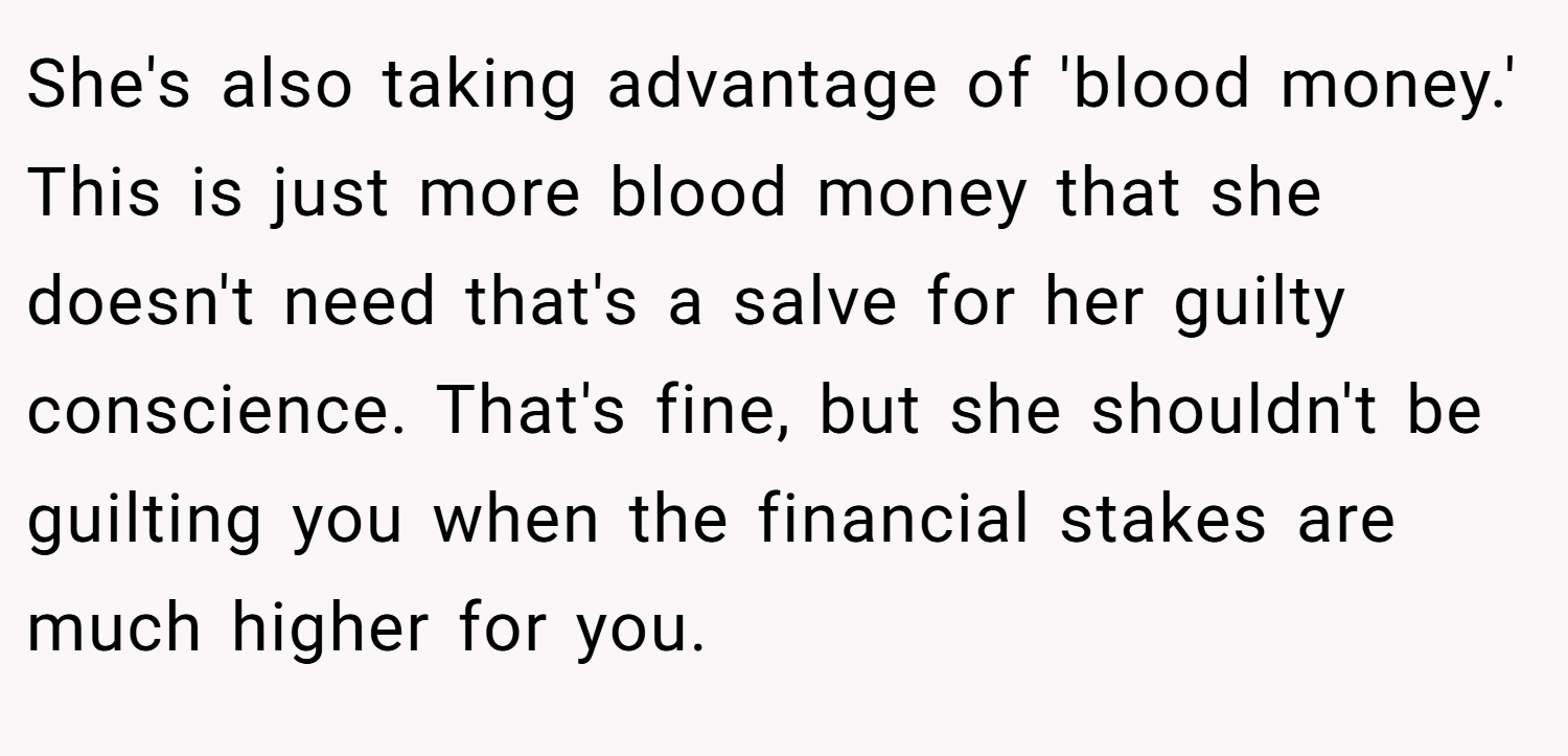 She's also taking advantage of 'blood money.' This is just more blood money that she doesn't need that's a salve for her guilty conscience. That's fine, but she shouldn't be guilting you when the financial stakes are much higher for you.
