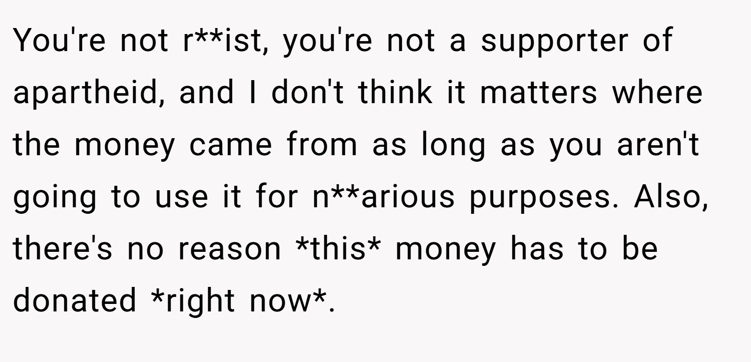 You're not r**ist, you're not a supporter of apartheid, and I don't think it matters where the money came from as long as you aren't going to use it for n**arious purposes. Also, there's no reason *this* money has to be donated *right now*.