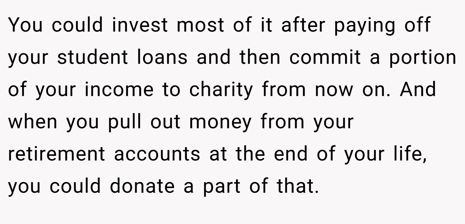 You could invest most of it after paying off your student loans and then commit a portion of your income to charity from now on. And when you pull out money from your retirement accounts at the end of your life, you could donate a part of that.