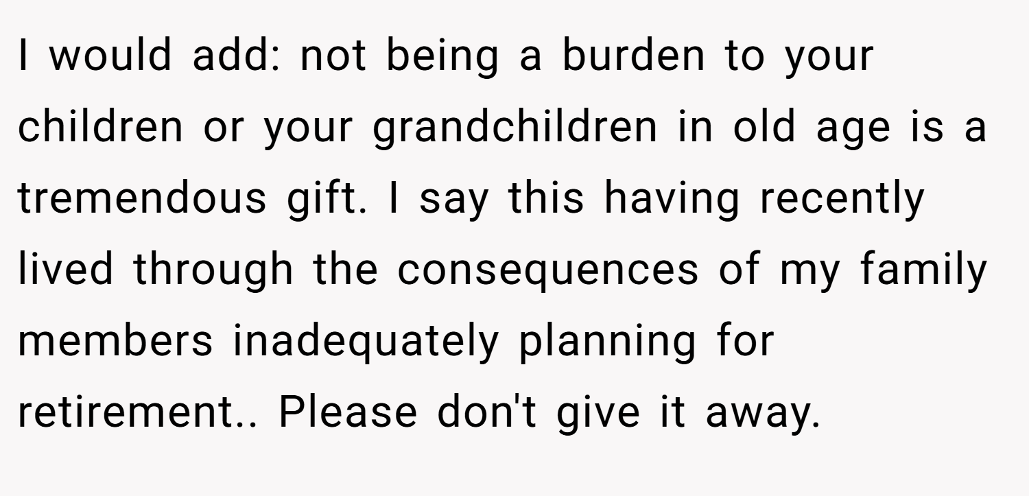 I would add: not being a burden to your children or your grandchildren in old age is a tremendous gift. I say this having recently lived through the consequences of my family members inadequately planning for retirement.. Please don't give it away.