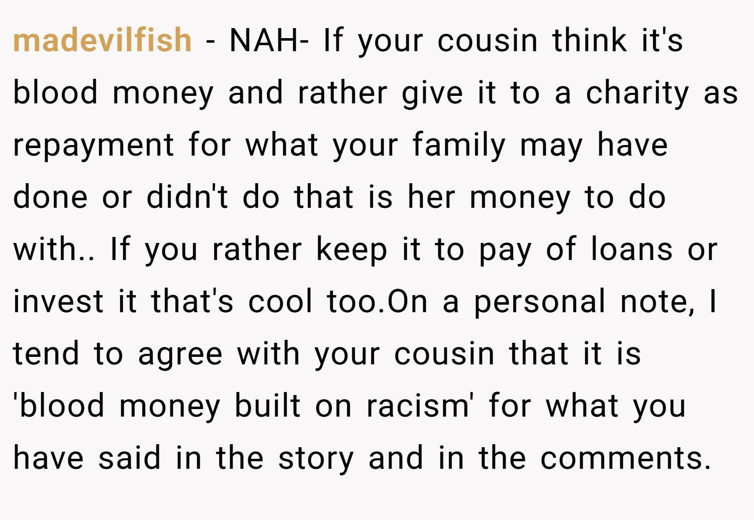 madevilfish − NAH- If your cousin think it's blood money and rather give it to a charity as repayment for what your family may have done or didn't do that is her money to do with.. If you rather keep it to pay of loans or invest it that's cool too.On a personal note, I tend to agree with your cousin that it is 'blood money built on racism' for what you have said in the story and in the comments.