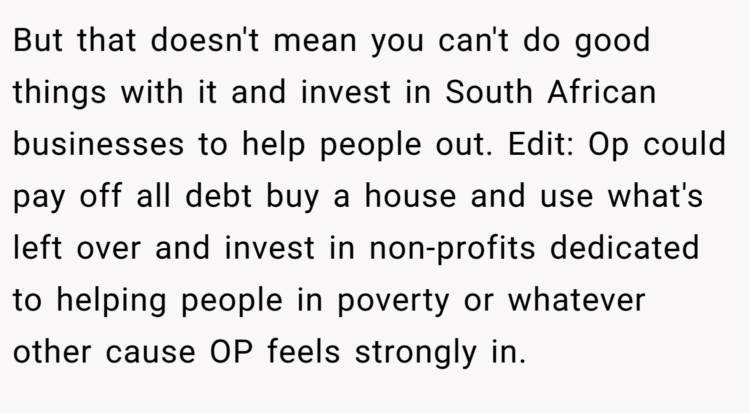 But that doesn't mean you can't do good things with it and invest in South African businesses to help people out. Edit: Op could pay off all debt buy a house and use what's left over and invest in non-profits dedicated to helping people in poverty or whatever other cause OP feels strongly in.