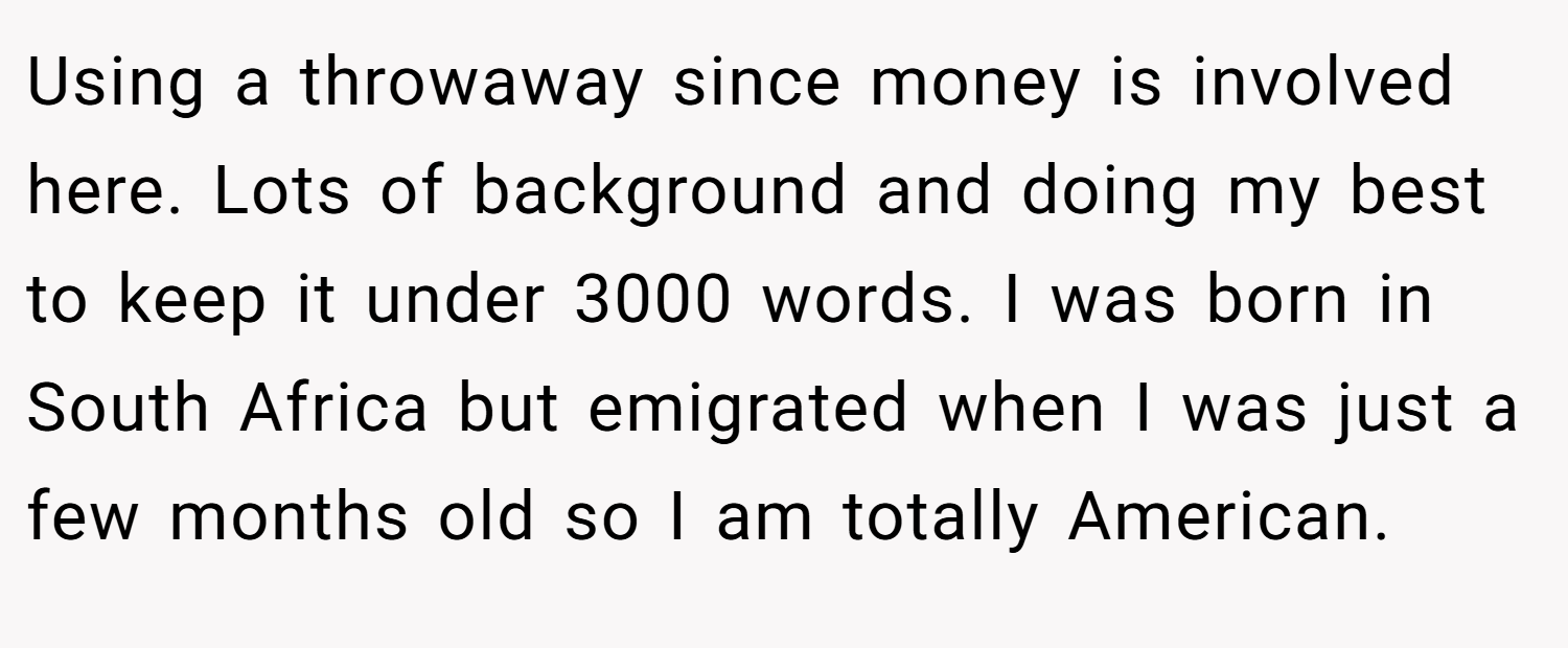 Using a throwaway since money is involved here. Lots of background and doing my best to keep it under 3000 words. I was born in South Africa but emigrated when I was just a few months old so I am totally American.