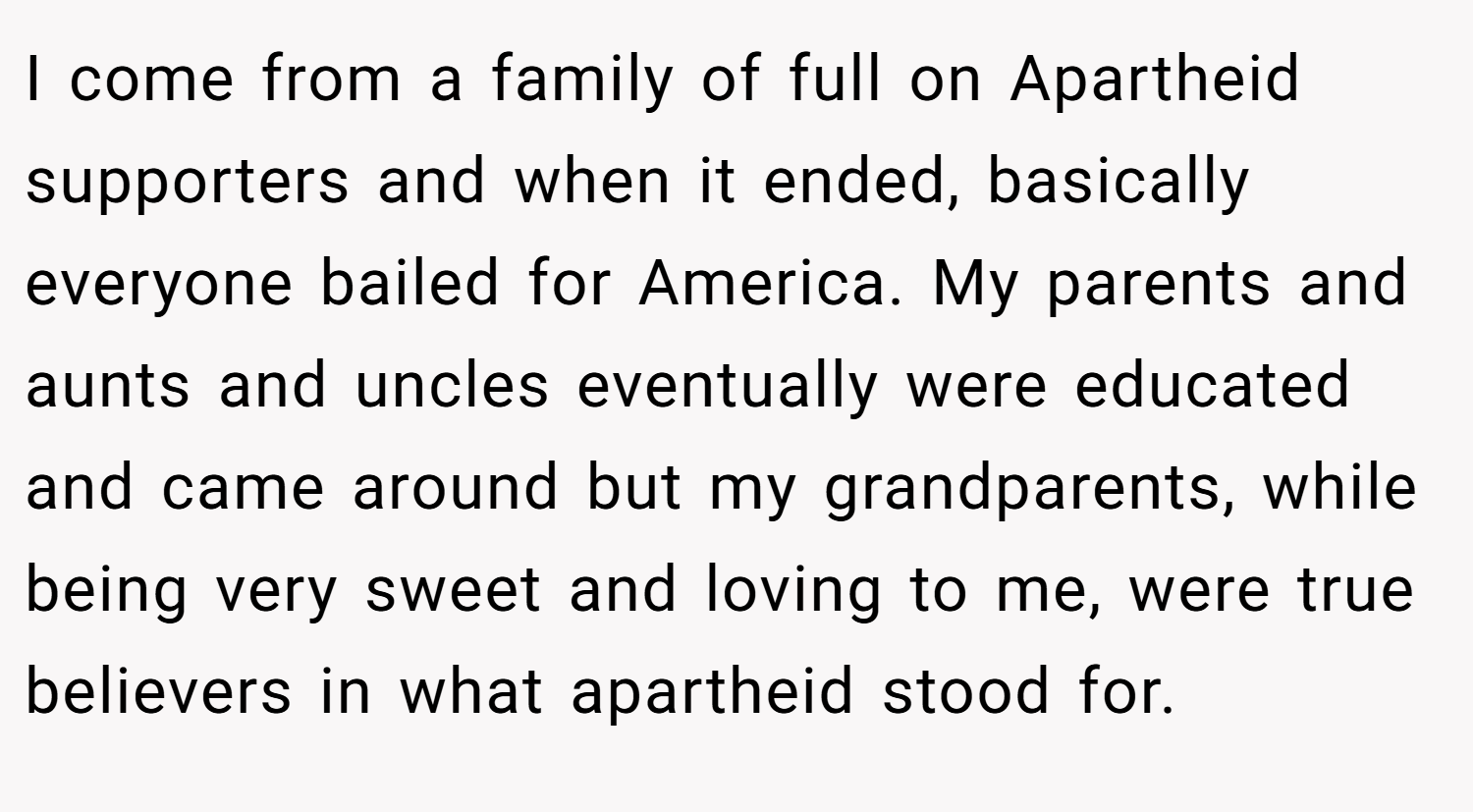 I come from a family of full on Apartheid supporters and when it ended, basically everyone bailed for America. My parents and aunts and uncles eventually were educated and came around but my grandparents, while being very sweet and loving to me, were true believers in what apartheid stood for.