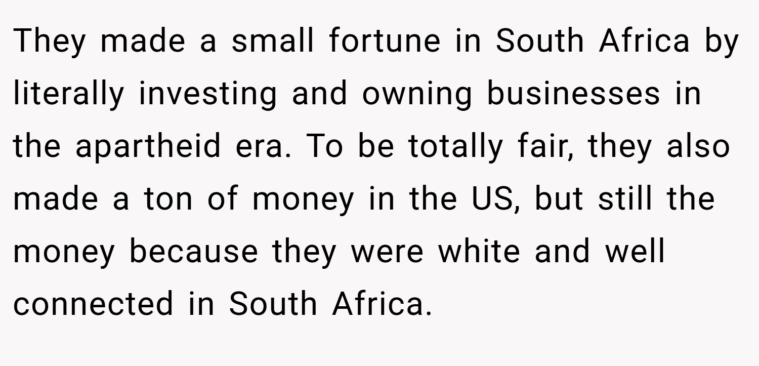 They made a small fortune in South Africa by literally investing and owning businesses in the apartheid era. To be totally fair, they also made a ton of money in the US, but still the money because they were white and well connected in South Africa.