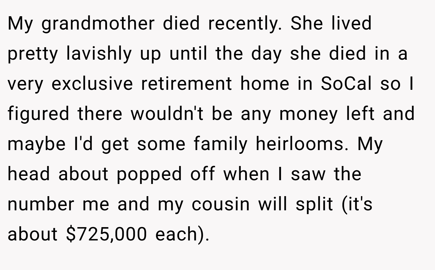 My grandmother died recently. She lived pretty lavishly up until the day she died in a very exclusive retirement home in SoCal so I figured there wouldn't be any money left and maybe I'd get some family heirlooms. My head about popped off when I saw the number me and my cousin will split (it's about $725,000 each).