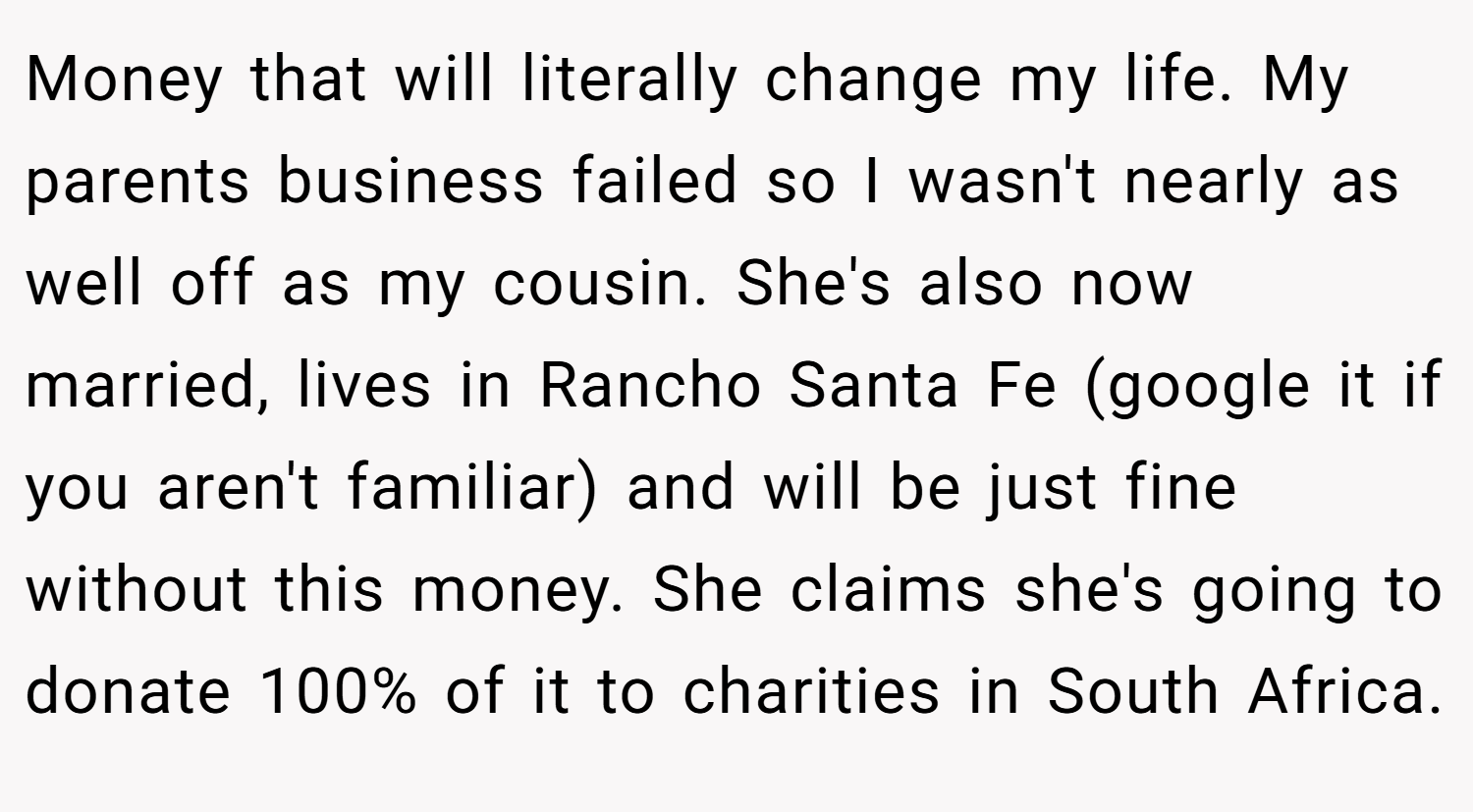 Money that will literally change my life. My parents business failed so I wasn't nearly as well off as my cousin. She's also now married, lives in Rancho Santa Fe (google it if you aren't familiar) and will be just fine without this money. She claims she's going to donate 100% of it to charities in South Africa.