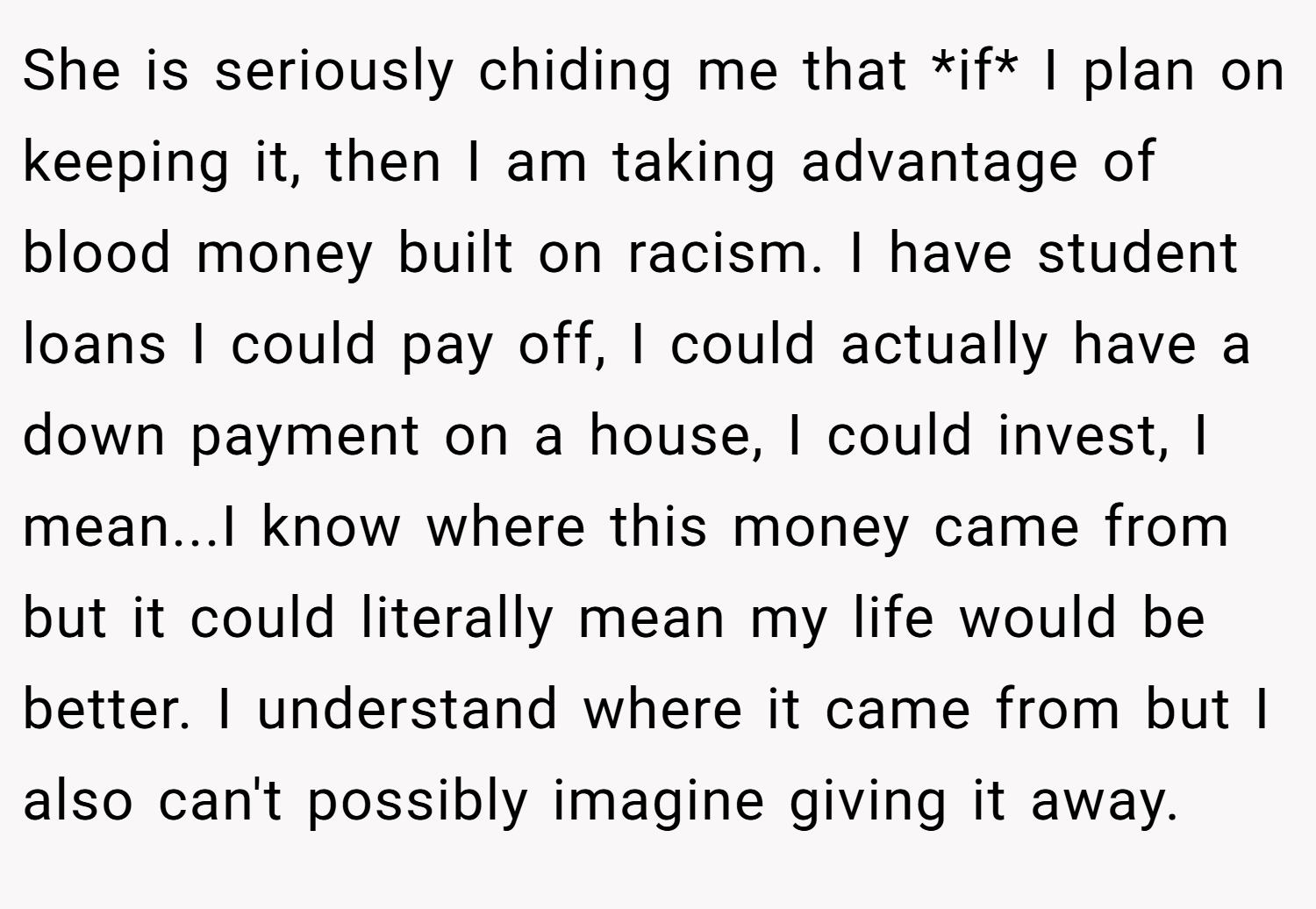 She is seriously chiding me that *if* I plan on keeping it, then I am taking advantage of blood money built on racism. I have student loans I could pay off, I could actually have a down payment on a house, I could invest, I mean...I know where this money came from but it could literally mean my life would be better. I understand where it came from but I also can't possibly imagine giving it away.