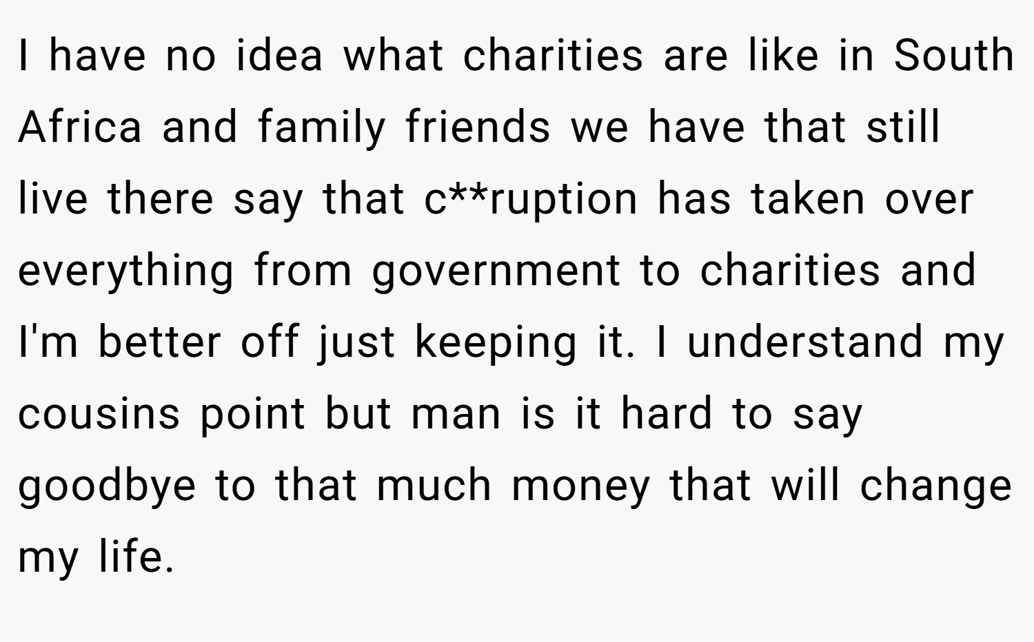 I have no idea what charities are like in South Africa and family friends we have that still live there say that c**ruption has taken over everything from government to charities and I'm better off just keeping it. I understand my cousins point but man is it hard to say goodbye to that much money that will change my life.