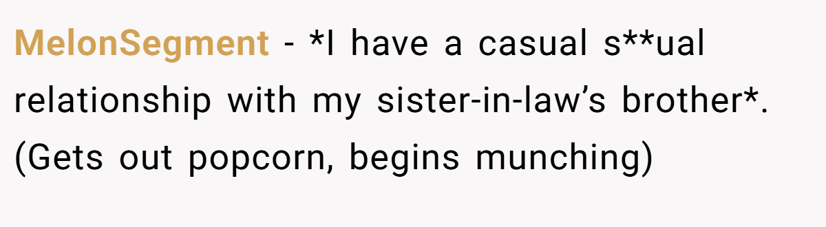 MelonSegment − *I have a casual s**ual relationship with my sister-in-law’s brother*. (Gets out popcorn, begins munching)