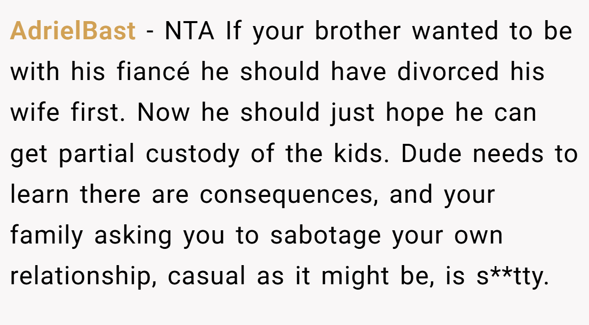 AdrielBast − NTA If your brother wanted to be with his fiancé he should have divorced his wife first. Now he should just hope he can get partial custody of the kids. Dude needs to learn there are consequences, and your family asking you to sabotage your own relationship, casual as it might be, is s**tty.