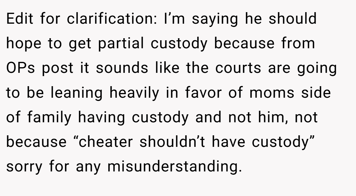 Edit for clarification: I’m saying he should hope to get partial custody because from OPs post it sounds like the courts are going to be leaning heavily in favor of moms side of family having custody and not him, not because “cheater shouldn’t have custody” sorry for any misunderstanding.