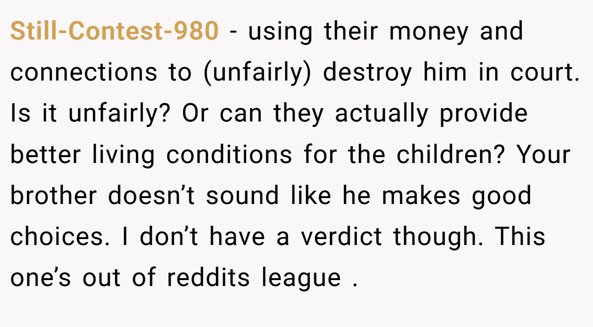 Still-Contest-980 − using their money and connections to (unfairly) destroy him in court. Is it unfairly? Or can they actually provide better living conditions for the children? Your brother doesn’t sound like he makes good choices. I don’t have a verdict though. This one’s out of reddits league .