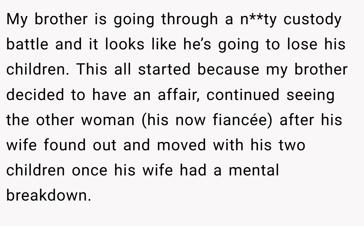 My brother is going through a n**ty custody battle and it looks like he’s going to lose his children. This all started because my brother decided to have an affair, continued seeing the other woman (his now fiancée) after his wife found out and moved with his two children once his wife had a mental breakdown.