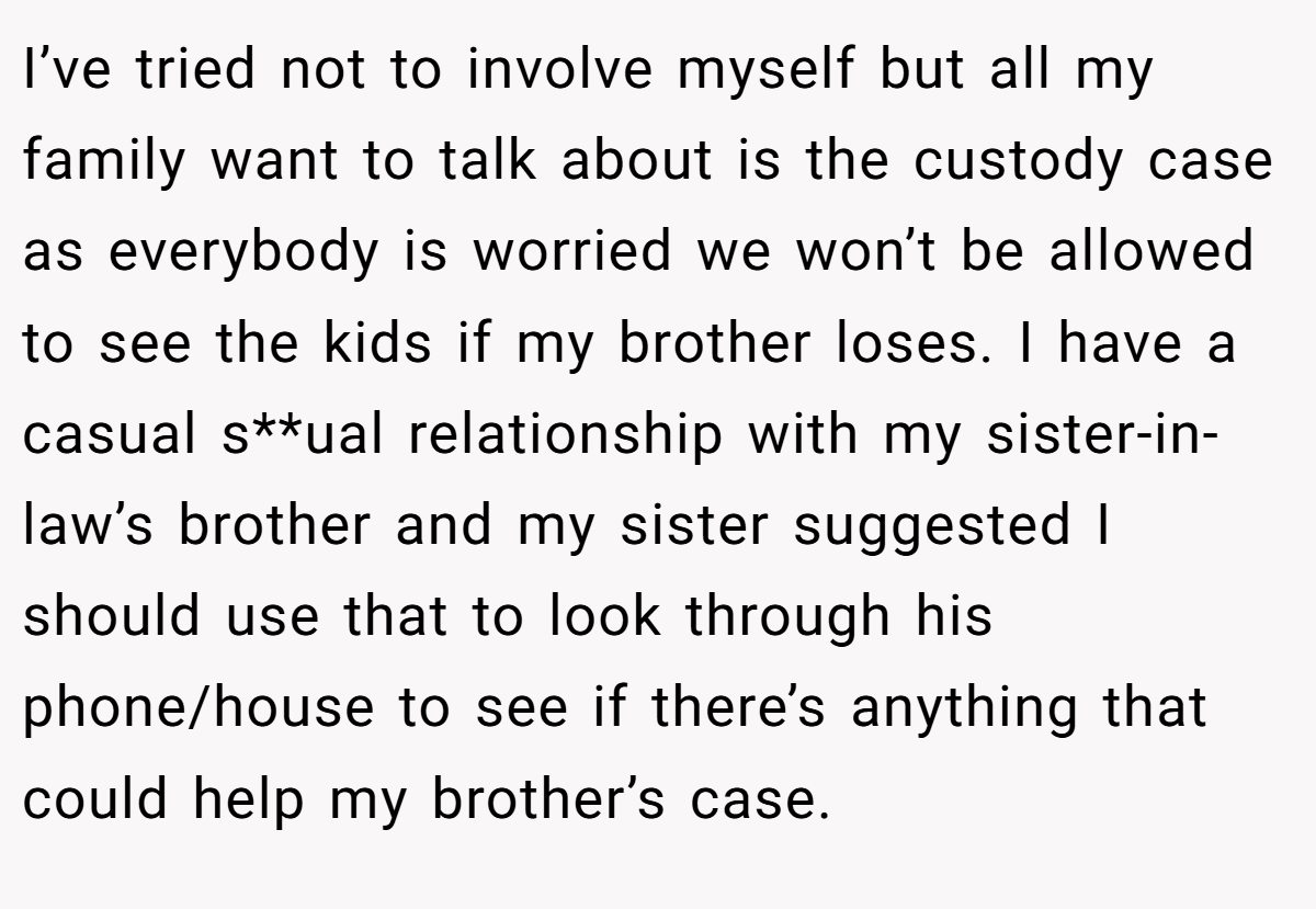 I’ve tried not to involve myself but all my family want to talk about is the custody case as everybody is worried we won’t be allowed to see the kids if my brother loses. I have a casual s**ual relationship with my sister-in-law’s brother and my sister suggested I should use that to look through his phone/house to see if there’s anything that could help my brother’s case.