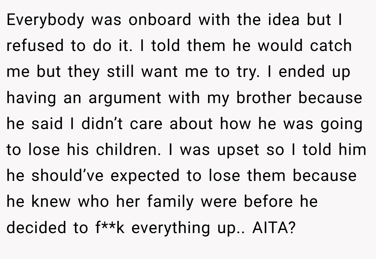 Everybody was onboard with the idea but I refused to do it. I told them he would catch me but they still want me to try. I ended up having an argument with my brother because he said I didn’t care about how he was going to lose his children. I was upset so I told him he should’ve expected to lose them because he knew who her family were before he decided to f**k everything up.. AITA?