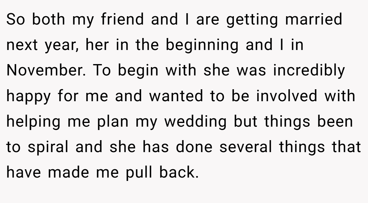 So both my friend and I are getting married next year, her in the beginning and I in November. To begin with she was incredibly happy for me and wanted to be involved with helping me plan my wedding but things been to spiral and she has done several things that have made me pull back.