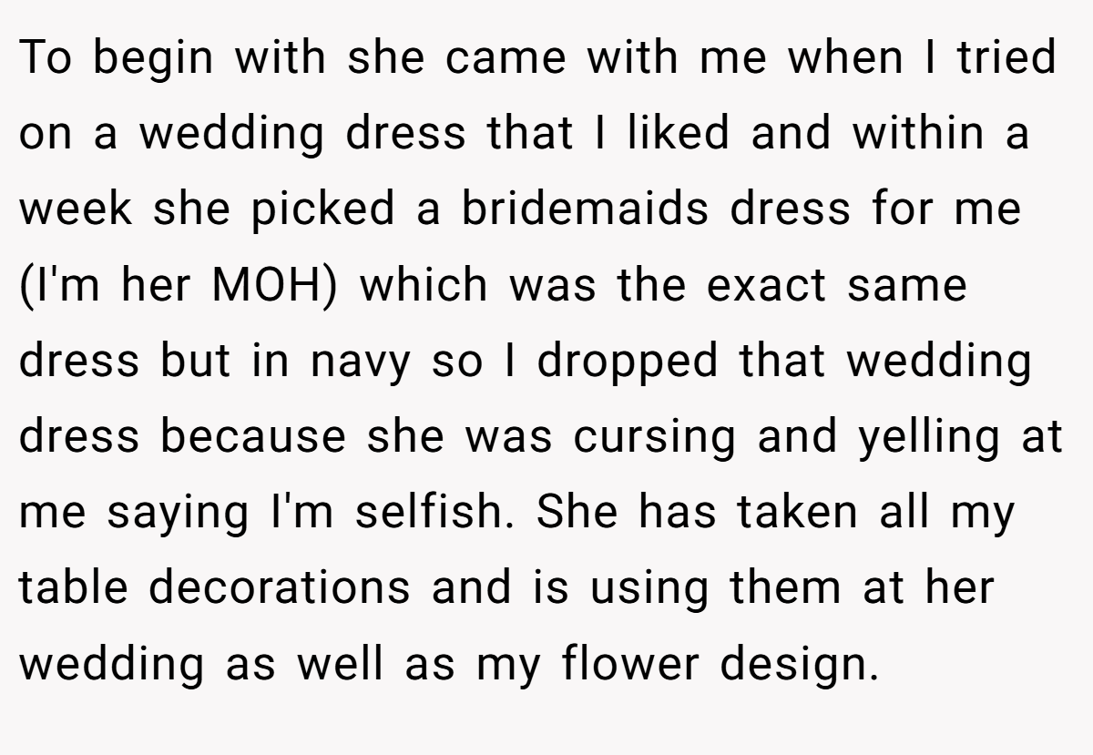 To begin with she came with me when I tried on a wedding dress that I liked and within a week she picked a bridemaids dress for me (I'm her MOH) which was the exact same dress but in navy so I dropped that wedding dress because she was cursing and yelling at me saying I'm selfish. She has taken all my table decorations and is using them at her wedding as well as my flower design.