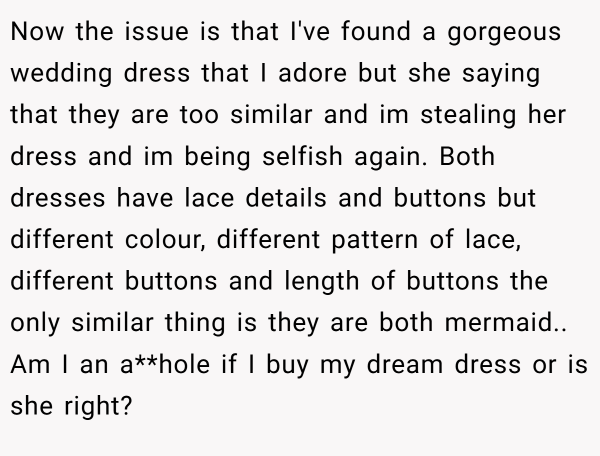 Now the issue is that I've found a gorgeous wedding dress that I adore but she saying that they are too similar and im stealing her dress and im being selfish again. Both dresses have lace details and buttons but different colour, different pattern of lace, different buttons and length of buttons the only similar thing is they are both mermaid.. Am I an a**hole if I buy my dream dress or is she right?