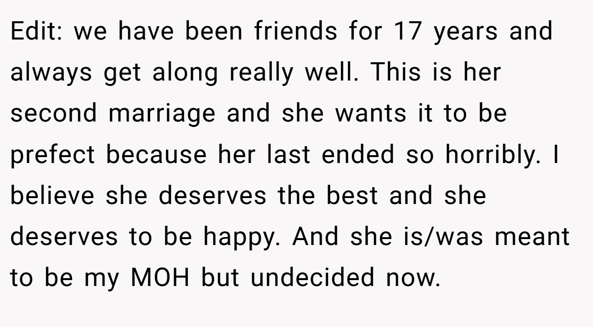 Edit: we have been friends for 17 years and always get along really well. This is her second marriage and she wants it to be prefect because her last ended so horribly. I believe she deserves the best and she deserves to be happy. And she is/was meant to be my MOH but undecided now.