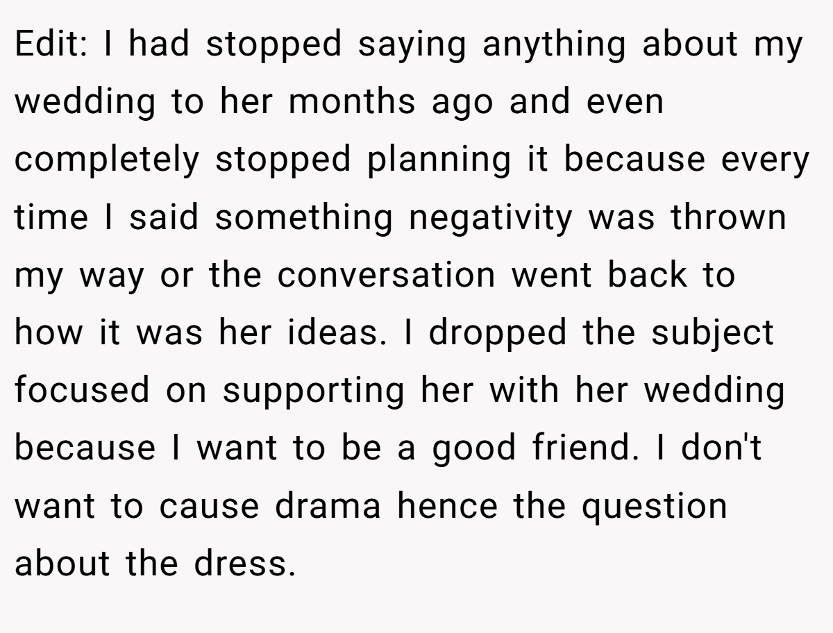 Edit: I had stopped saying anything about my wedding to her months ago and even completely stopped planning it because every time I said something negativity was thrown my way or the conversation went back to how it was her ideas. I dropped the subject focused on supporting her with her wedding because I want to be a good friend. I don't want to cause drama hence the question about the dress.