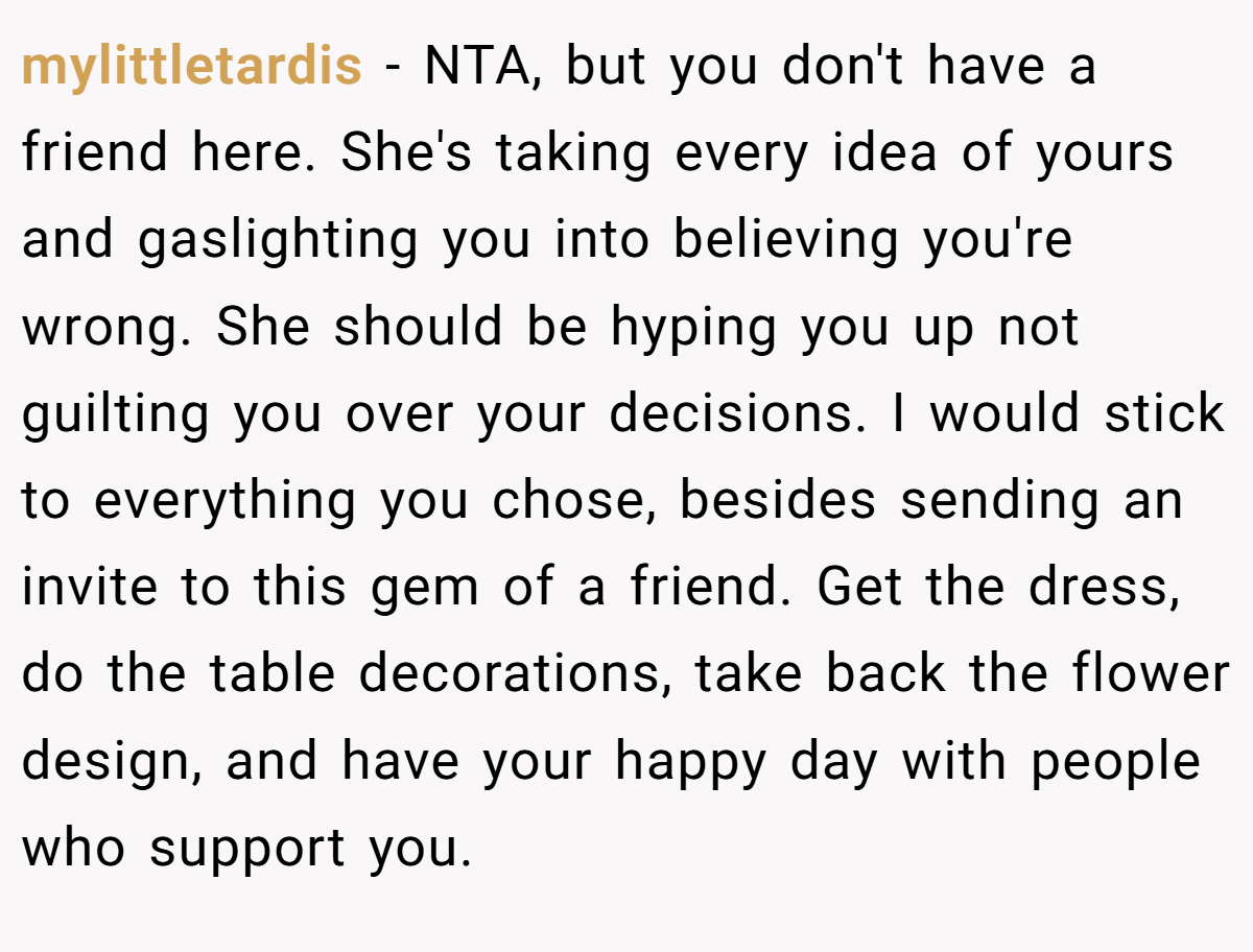 mylittletardis − NTA, but you don't have a friend here. She's taking every idea of yours and gaslighting you into believing you're wrong. She should be hyping you up not guilting you over your decisions. I would stick to everything you chose, besides sending an invite to this gem of a friend. Get the dress, do the table decorations, take back the flower design, and have your happy day with people who support you.