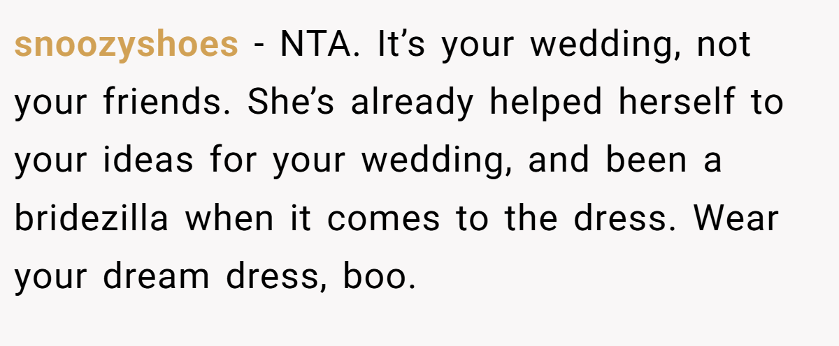 snoozyshoes − NTA. It’s your wedding, not your friends. She’s already helped herself to your ideas for your wedding, and been a bridezilla when it comes to the dress. Wear your dream dress, boo.