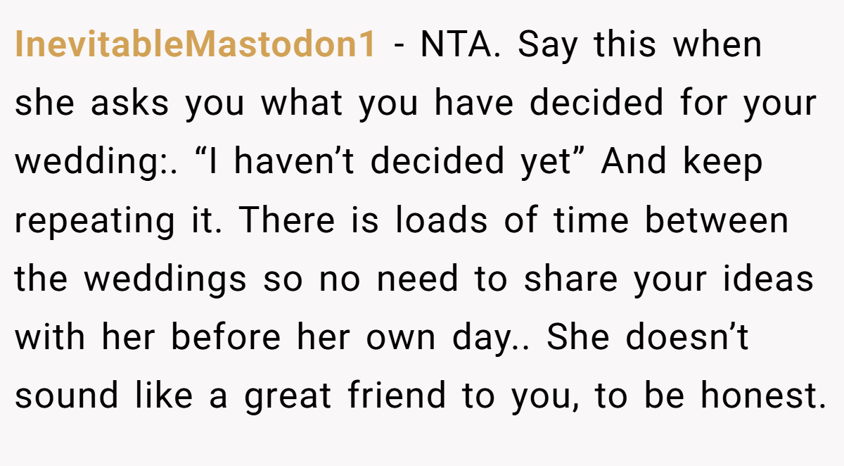 InevitableMastodon1 − NTA. Say this when she asks you what you have decided for your wedding:. “I haven’t decided yet” And keep repeating it. There is loads of time between the weddings so no need to share your ideas with her before her own day.. She doesn’t sound like a great friend to you, to be honest.