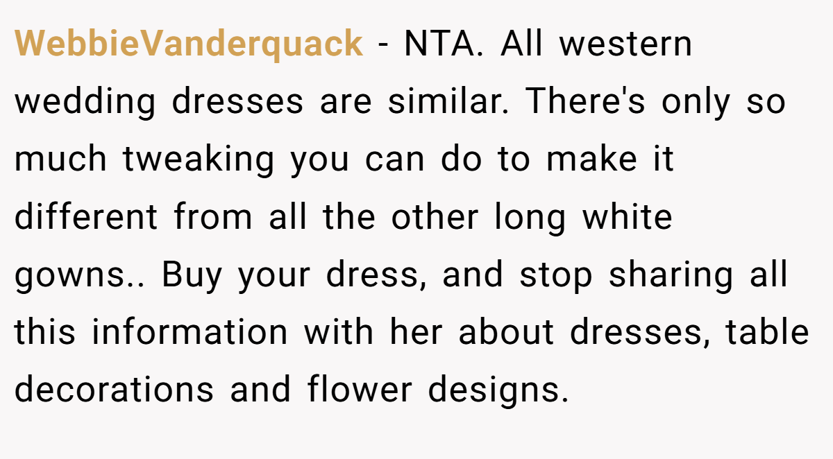 WebbieVanderquack − NTA. All western wedding dresses are similar. There's only so much tweaking you can do to make it different from all the other long white gowns.. Buy your dress, and stop sharing all this information with her about dresses, table decorations and flower designs.