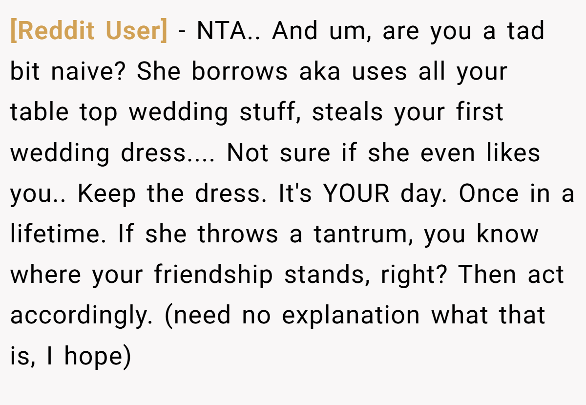 [Reddit User] − NTA.. And um, are you a tad bit naive? She borrows aka uses all your table top wedding stuff, steals your first wedding dress.... Not sure if she even likes you.. Keep the dress. It's YOUR day. Once in a lifetime. If she throws a tantrum, you know where your friendship stands, right? Then act accordingly. (need no explanation what that is, I hope)