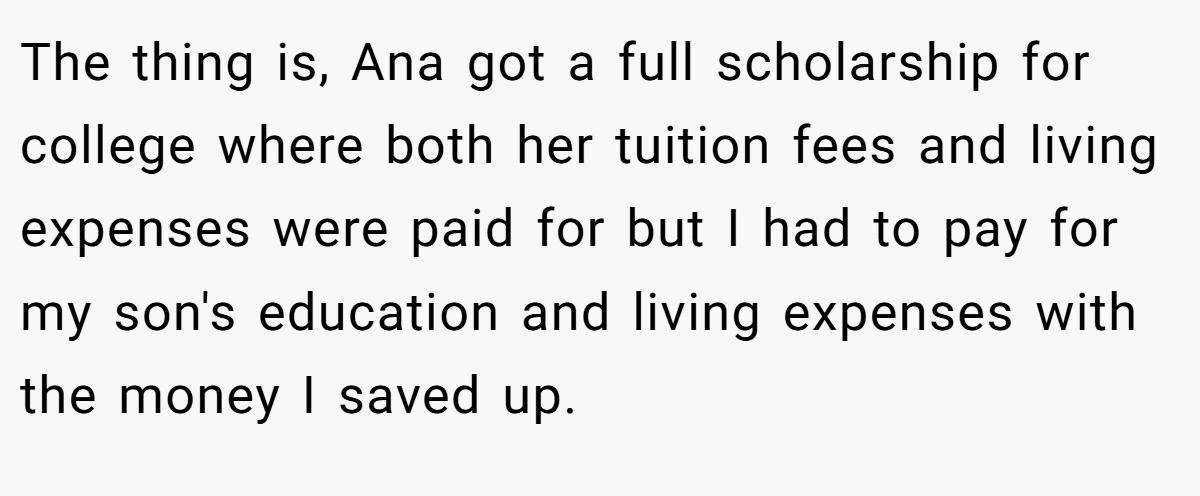 The thing is, Ana got a full scholarship for college where both her tuition fees and living expenses were paid for but I had to pay for my son's education and living expenses with the money I saved up.