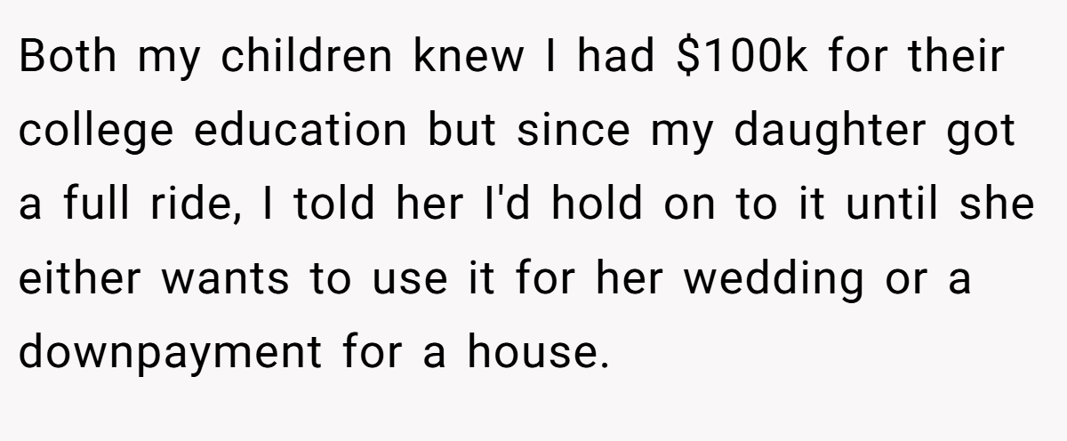 Both my children knew I had $100k for their college education but since my daughter got a full ride, I told her I'd hold on to it until she either wants to use it for her wedding or a downpayment for a house.