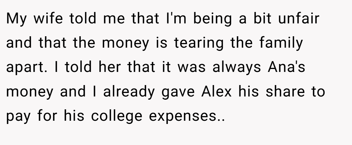My wife told me that I'm being a bit unfair and that the money is tearing the family apart. I told her that it was always Ana's money and I already gave Alex his share to pay for his college expenses..