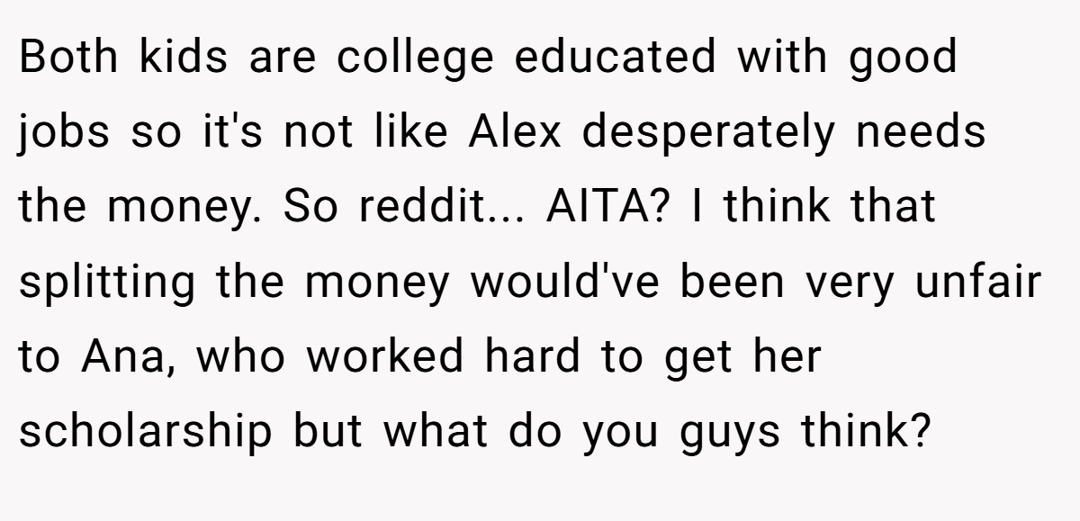 Both kids are college educated with good jobs so it's not like Alex desperately needs the money. So reddit... AITA? I think that splitting the money would've been very unfair to Ana, who worked hard to get her scholarship but what do you guys think?