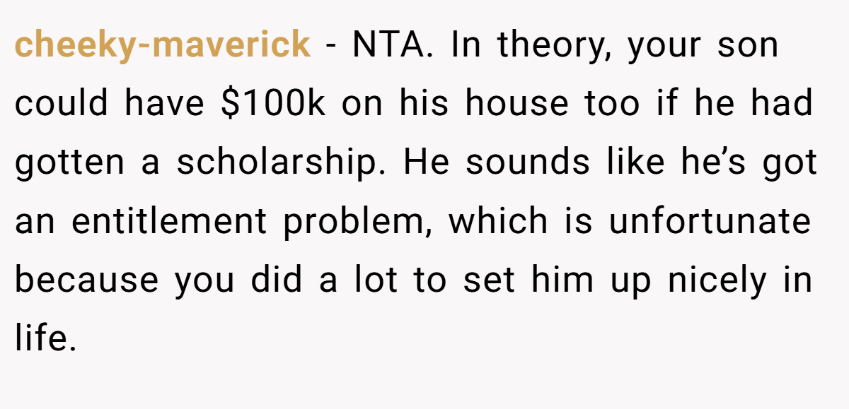 cheeky-maverick - NTA. In theory, your son could have $100k on his house too if he had gotten a scholarship. He sounds like he’s got an entitlement problem, which is unfortunate because you did a lot to set him up nicely in life.