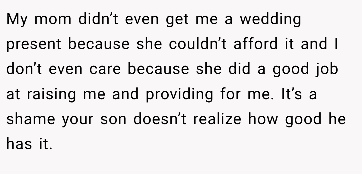 My mom didn’t even get me a wedding present because she couldn’t afford it and I don’t even care because she did a good job at raising me and providing for me. It’s a shame your son doesn’t realize how good he has it.