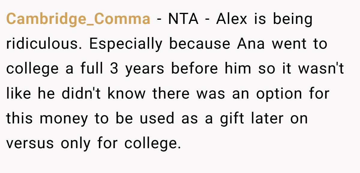 Cambridge_Comma - NTA - Alex is being ridiculous. Especially because Ana went to college a full 3 years before him so it wasn't like he didn't know there was an option for this money to be used as a gift later on versus only for college.