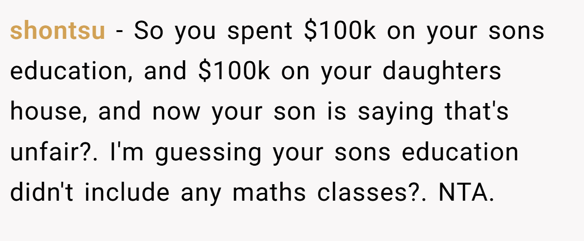 shontsu - So you spent $100k on your sons education, and $100k on your daughters house, and now your son is saying that's unfair?. I'm guessing your sons education didn't include any maths classes?. NTA.