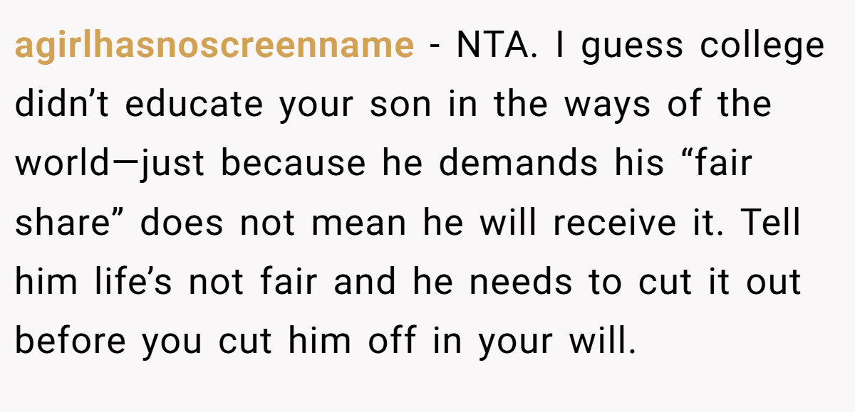 agirlhasnoscreenname - NTA. I guess college didn’t educate your son in the ways of the world—just because he demands his “fair share” does not mean he will receive it. Tell him life’s not fair and he needs to cut it out before you cut him off in your will.