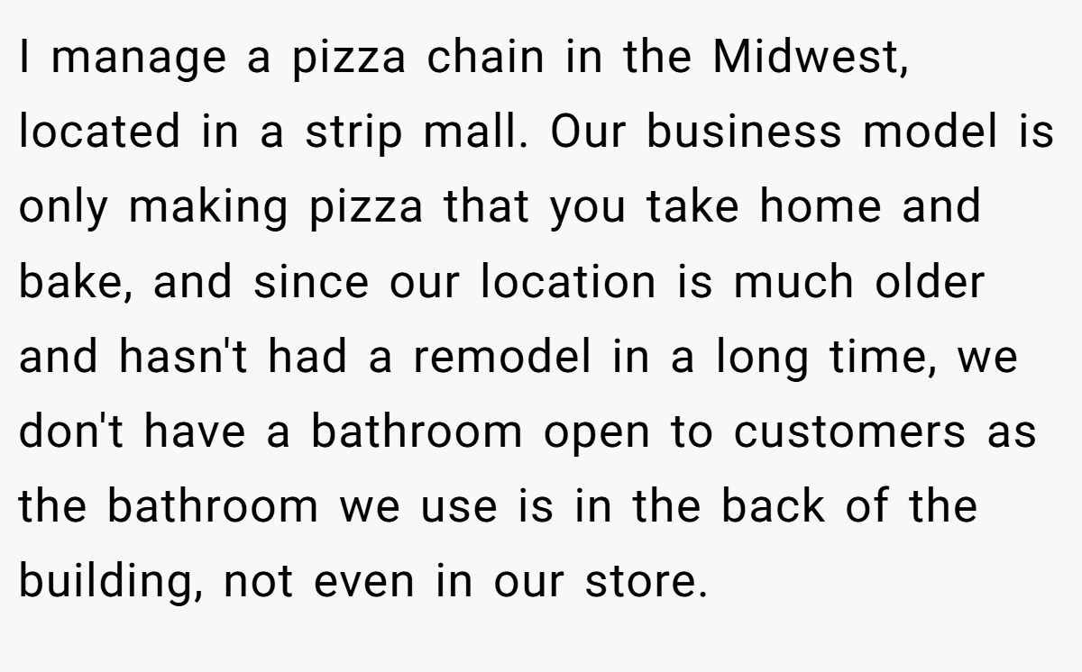 I manage a pizza chain in the Midwest, located in a strip mall. Our business model is only making pizza that you take home and bake, and since our location is much older and hasn't had a remodel in a long time, we don't have a bathroom open to customers as the bathroom we use is in the back of the building, not even in our store.