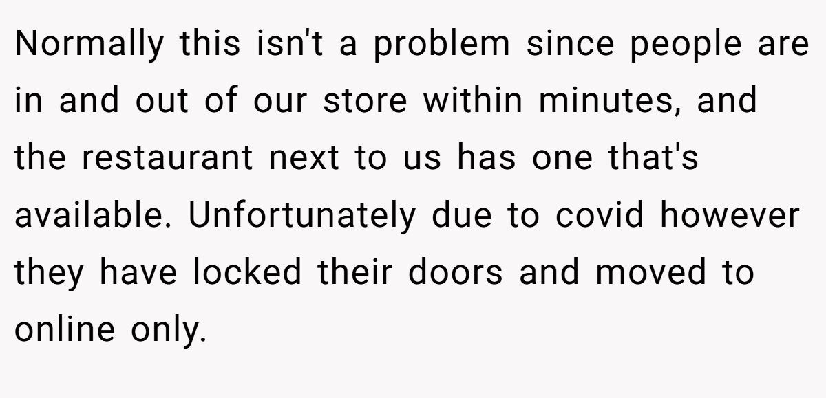 Normally this isn't a problem since people are in and out of our store within minutes, and the restaurant next to us has one that's available. Unfortunately due to covid however they have locked their doors and moved to online only.