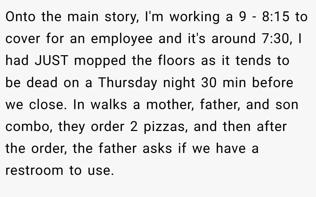 Onto the main story, I'm working a 9 - 8:15 to cover for an employee and it's around 7:30, I had JUST mopped the floors as it tends to be dead on a Thursday night 30 min before we close. In walks a mother, father, and son combo, they order 2 pizzas, and then after the order, the father asks if we have a restroom to use.