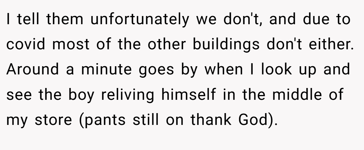 I tell them unfortunately we don't, and due to covid most of the other buildings don't either. Around a minute goes by when I look up and see the boy reliving himself in the middle of my store (pants still on thank God).