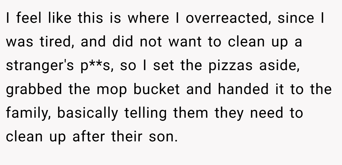 I feel like this is where I overreacted, since I was tired, and did not want to clean up a stranger's p**s, so I set the pizzas aside, grabbed the mop bucket and handed it to the family, basically telling them they need to clean up after their son.