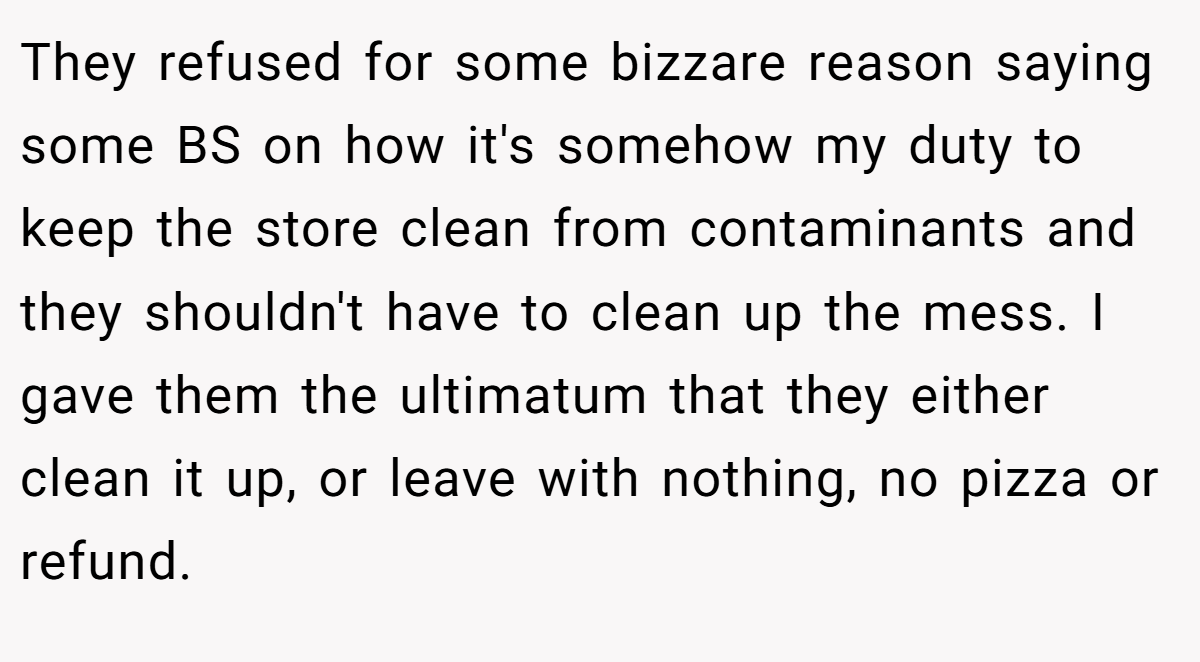 They refused for some bizzare reason saying some BS on how it's somehow my duty to keep the store clean from contaminants and they shouldn't have to clean up the mess. I gave them the ultimatum that they either clean it up, or leave with nothing, no pizza or refund.